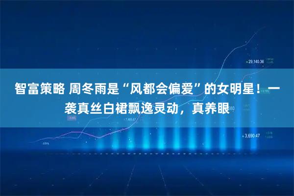 智富策略 周冬雨是“风都会偏爱”的女明星！一袭真丝白裙飘逸灵动，真养眼