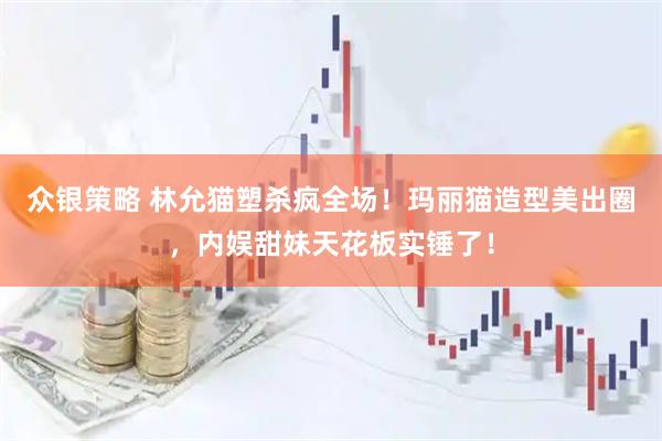 众银策略 林允猫塑杀疯全场！玛丽猫造型美出圈，内娱甜妹天花板实锤了！