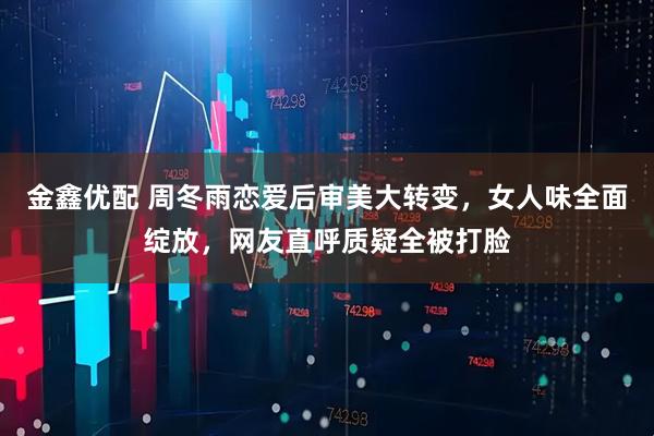 金鑫优配 周冬雨恋爱后审美大转变，女人味全面绽放，网友直呼质疑全被打脸