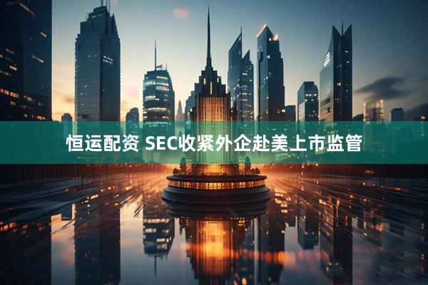恒运配资 SEC收紧外企赴美上市监管
