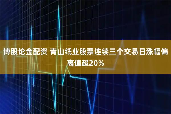博股论金配资 青山纸业股票连续三个交易日涨幅偏离值超20%