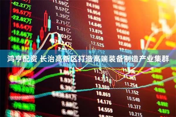 鸿亨配资 长治高新区打造高端装备制造产业集群