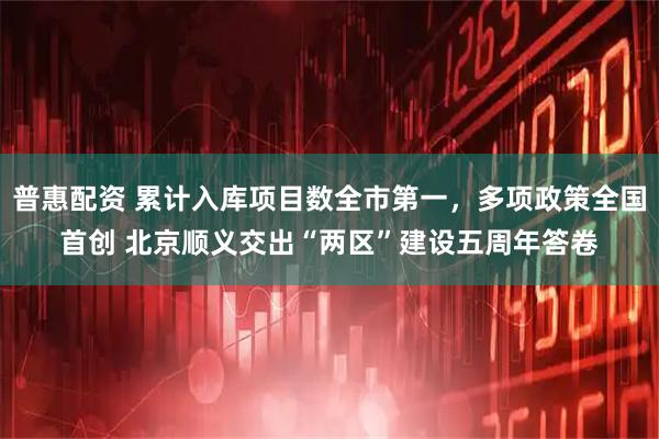 普惠配资 累计入库项目数全市第一，多项政策全国首创 北京顺义交出“两区”建设五周年答卷