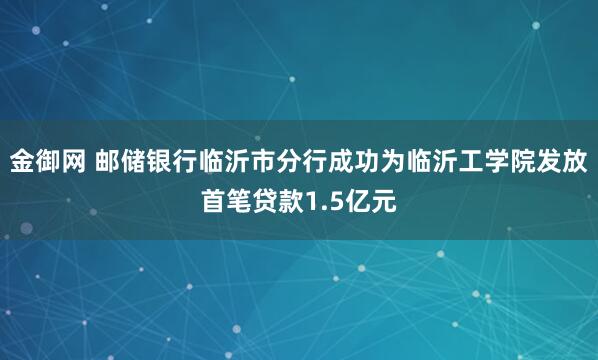 金御网 邮储银行临沂市分行成功为临沂工学院发放首笔贷款1.5亿元