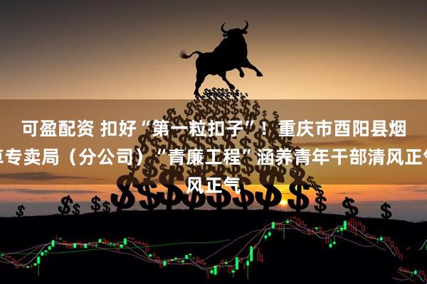 可盈配资 扣好“第一粒扣子”！重庆市酉阳县烟草专卖局（分公司）“青廉工程”涵养青年干部清风正气