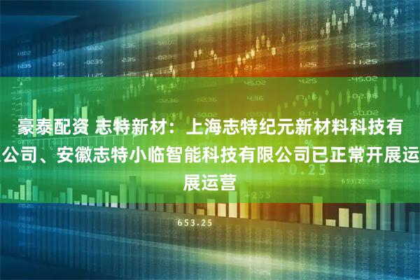 豪泰配资 志特新材：上海志特纪元新材料科技有限公司、安徽志特小临智能科技有限公司已正常开展运营