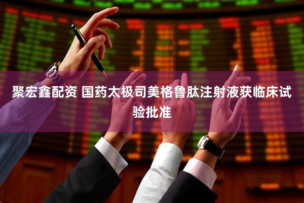 聚宏鑫配资 国药太极司美格鲁肽注射液获临床试验批准