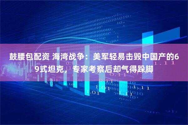 鼓腰包配资 海湾战争：美军轻易击毁中国产的69式坦克，专家考察后却气得跺脚