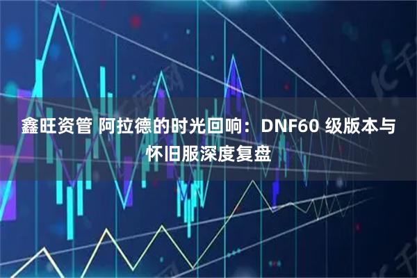 鑫旺资管 阿拉德的时光回响：DNF60 级版本与怀旧服深度复盘