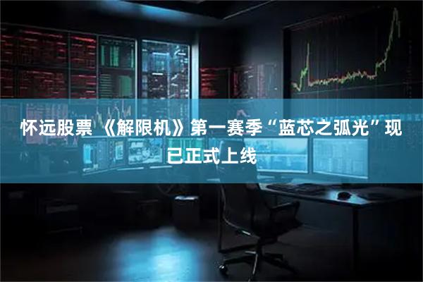 怀远股票 《解限机》第一赛季“蓝芯之弧光”现已正式上线