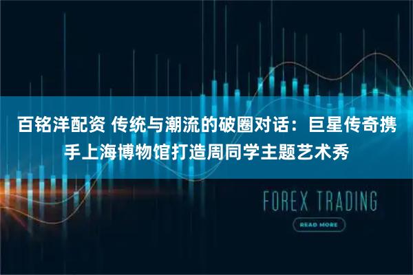 百铭洋配资 传统与潮流的破圈对话：巨星传奇携手上海博物馆打造周同学主题艺术秀