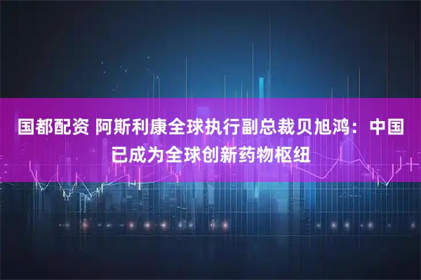 国都配资 阿斯利康全球执行副总裁贝旭鸿：中国已成为全球创新药物枢纽
