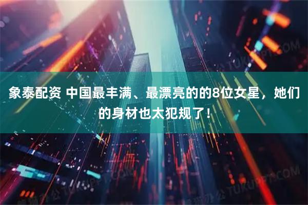 象泰配资 中国最丰满、最漂亮的的8位女星，她们的身材也太犯规了！