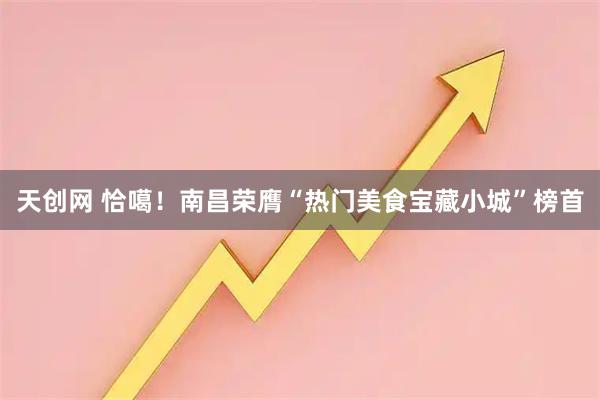 天创网 恰噶！南昌荣膺“热门美食宝藏小城”榜首