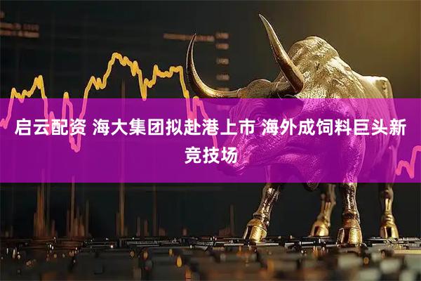 启云配资 海大集团拟赴港上市 海外成饲料巨头新竞技场