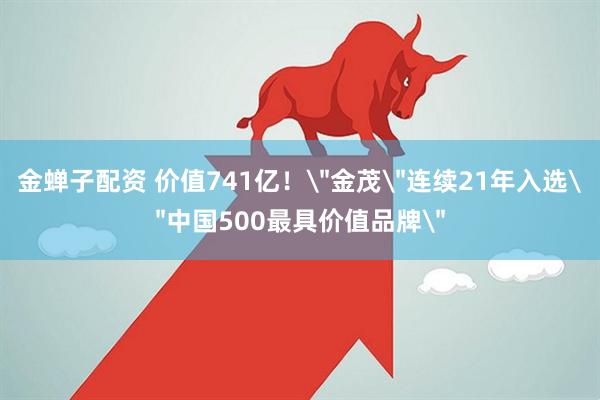 金蝉子配资 价值741亿！＂金茂＂连续21年入选＂中国500最具价值品牌＂