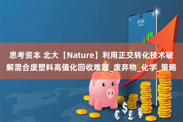 思考资本 北大【Nature】利用正交转化技术破解混合废塑料高值化回收难题_废弃物_化学_策略