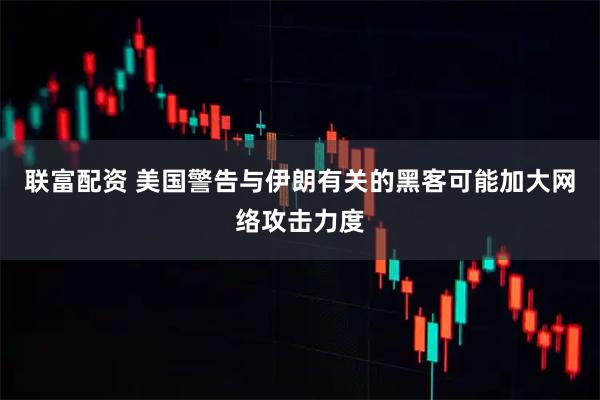 联富配资 美国警告与伊朗有关的黑客可能加大网络攻击力度