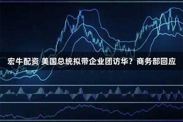 宏牛配资 美国总统拟带企业团访华？商务部回应
