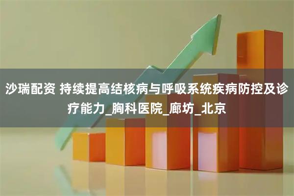 沙瑞配资 持续提高结核病与呼吸系统疾病防控及诊疗能力_胸科医院_廊坊_北京