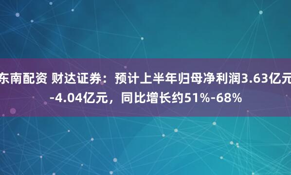东南配资 财达证券：预计上半年归母净利润3.63亿元-4.04亿元，同比增长约51%-68%