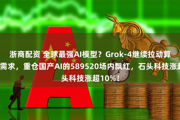 浙商配资 全球最强AI模型？Grok-4继续拉动算力硬件需求，重仓国产AI的589520场内飘红，石头科技涨超10%！