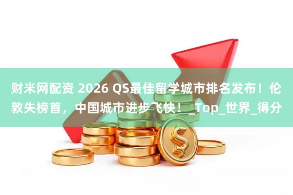 财米网配资 2026 QS最佳留学城市排名发布！伦敦失榜首，中国城市进步飞快！_Top_世界_得分