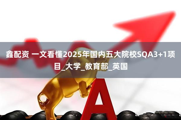 鑫配资 一文看懂2025年国内五大院校SQA3+1项目_大学_教育部_英国