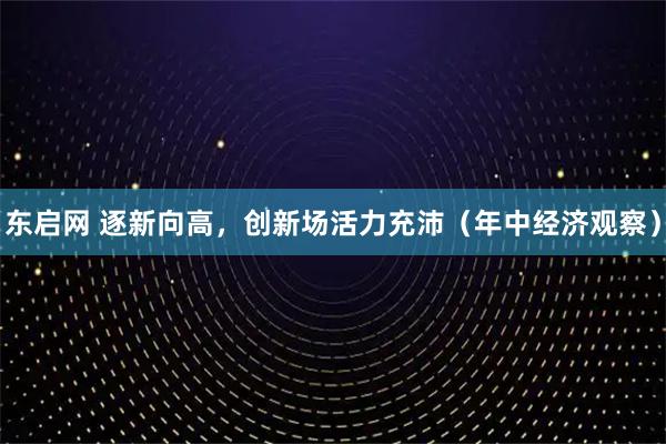 东启网 逐新向高，创新场活力充沛（年中经济观察）