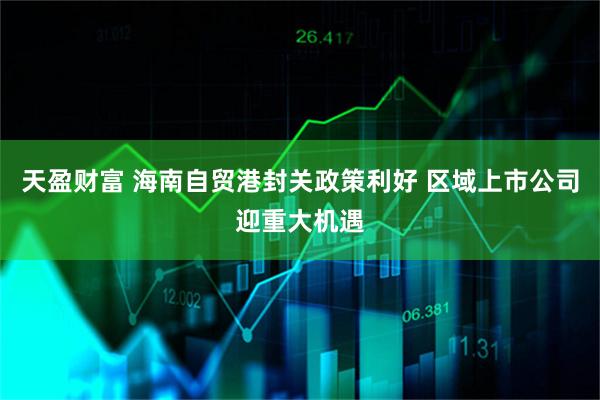 天盈财富 海南自贸港封关政策利好 区域上市公司迎重大机遇