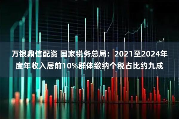万银鼎信配资 国家税务总局：2021至2024年度年收入居前10%群体缴纳个税占比约九成