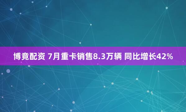 博竟配资 7月重卡销售8.3万辆 同比增长42%