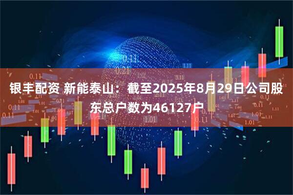 银丰配资 新能泰山：截至2025年8月29日公司股东总户数为46127户